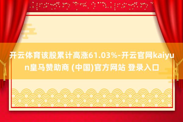 开云体育该股累计高涨61.03%-开云官网kaiyun皇马赞助商 (中国)官方网站 登录入口