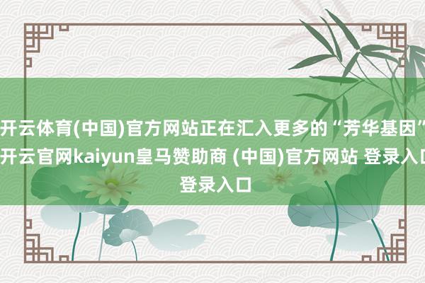 开云体育(中国)官方网站正在汇入更多的“芳华基因”-开云官网kaiyun皇马赞助商 (中国)官方网站 登录入口