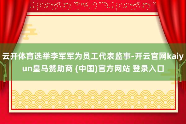 云开体育选举李军军为员工代表监事-开云官网kaiyun皇马赞助商 (中国)官方网站 登录入口