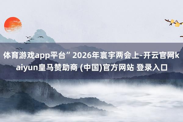 体育游戏app平台”2026年寰宇两会上-开云官网kaiyun皇马赞助商 (中国)官方网站 登录入口