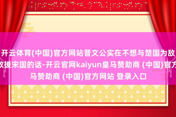 开云体育(中国)官方网站晋文公实在不想与楚国为敌;但假如毁灭救援宋国的话-开云官网kaiyun皇马赞助商 (中国)官方网站 登录入口