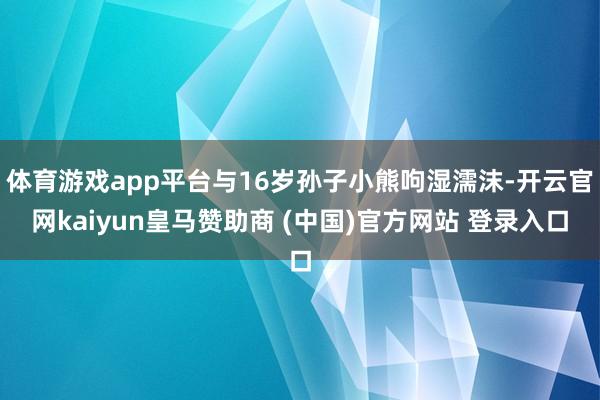 体育游戏app平台与16岁孙子小熊呴湿濡沫-开云官网kaiyun皇马赞助商 (中国)官方网站 登录入口