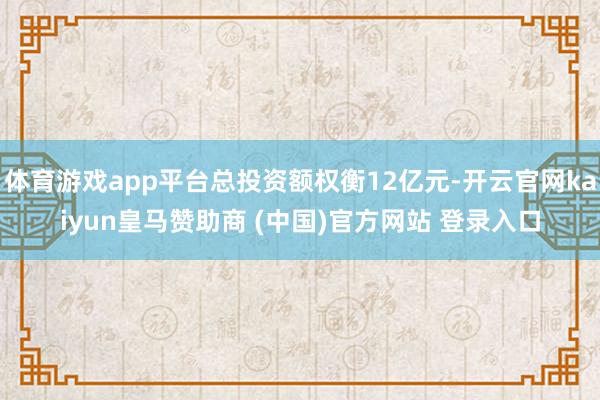 体育游戏app平台总投资额权衡12亿元-开云官网kaiyun皇马赞助商 (中国)官方网站 登录入口