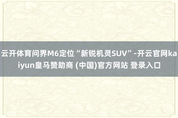 云开体育问界M6定位“新锐机灵SUV”-开云官网kaiyun皇马赞助商 (中国)官方网站 登录入口