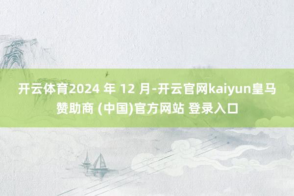 开云体育2024 年 12 月-开云官网kaiyun皇马赞助商 (中国)官方网站 登录入口