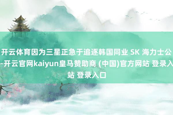 开云体育因为三星正急于追逐韩国同业 SK 海力士公司-开云官网kaiyun皇马赞助商 (中国)官方网站 登录入口