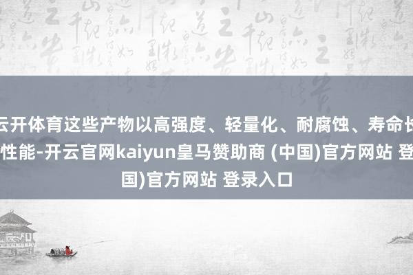 云开体育这些产物以高强度、轻量化、耐腐蚀、寿命长等优胜性能-开云官网kaiyun皇马赞助商 (中国)官方网站 登录入口