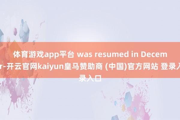 体育游戏app平台 was resumed in December-开云官网kaiyun皇马赞助商 (中国)官方网站 登录入口