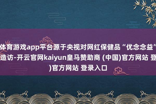 体育游戏app平台源于央视对网红保健品“优念念益”的起底造访-开云官网kaiyun皇马赞助商 (中国)官方网站 登录入口