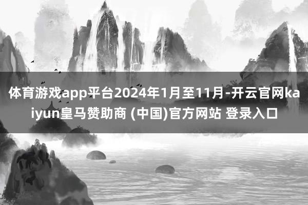 体育游戏app平台2024年1月至11月-开云官网kaiyun皇马赞助商 (中国)官方网站 登录入口