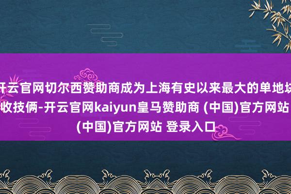 开云官网切尔西赞助商成为上海有史以来最大的单地块一次性征收技俩-开云官网kaiyun皇马赞助商 (中国)官方网站 登录入口
