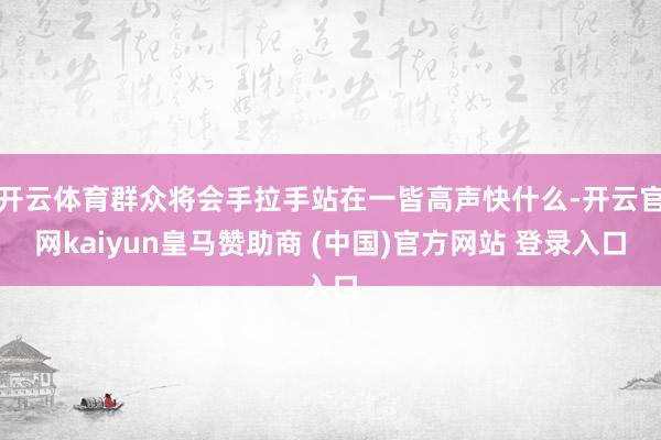 开云体育群众将会手拉手站在一皆高声快什么-开云官网kaiyun皇马赞助商 (中国)官方网站 登录入口