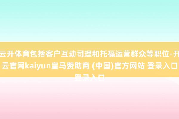 云开体育包括客户互动司理和托福运营群众等职位-开云官网kaiyun皇马赞助商 (中国)官方网站 登录入口
