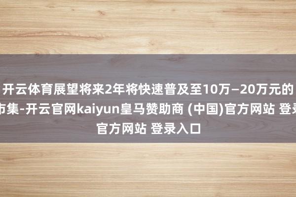 开云体育展望将来2年将快速普及至10万—20万元的汽车市集-开云官网kaiyun皇马赞助商 (中国)官方网站 登录入口