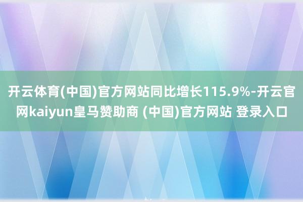 开云体育(中国)官方网站同比增长115.9%-开云官网kaiyun皇马赞助商 (中国)官方网站 登录入口