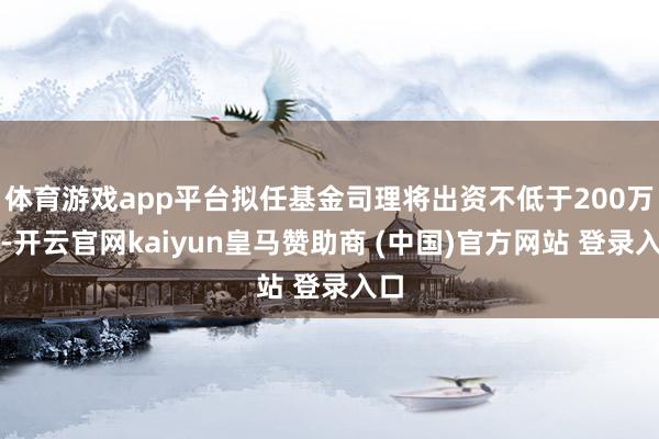 体育游戏app平台拟任基金司理将出资不低于200万元-开云官网kaiyun皇马赞助商 (中国)官方网站 登录入口