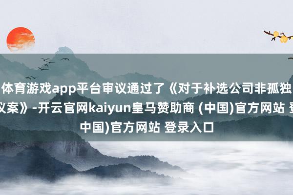 体育游戏app平台审议通过了《对于补选公司非孤独董事的议案》-开云官网kaiyun皇马赞助商 (中国)官方网站 登录入口