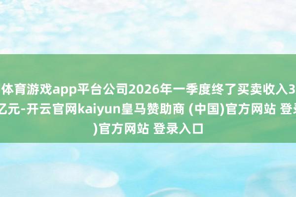 体育游戏app平台公司2026年一季度终了买卖收入35.15亿元-开云官网kaiyun皇马赞助商 (中国)官方网站 登录入口