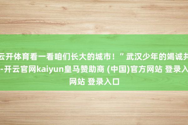 云开体育看一看咱们长大的城市！”武汉少年的竭诚共享-开云官网kaiyun皇马赞助商 (中国)官方网站 登录入口