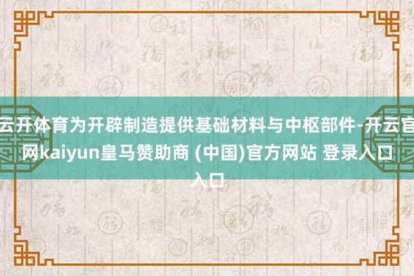 云开体育为开辟制造提供基础材料与中枢部件-开云官网kaiyun皇马赞助商 (中国)官方网站 登录入口