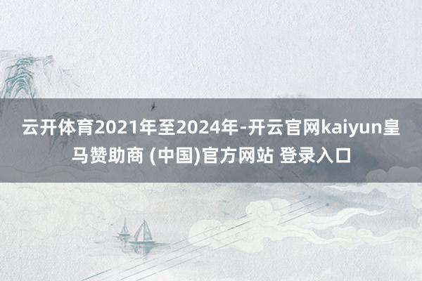云开体育2021年至2024年-开云官网kaiyun皇马赞助商 (中国)官方网站 登录入口