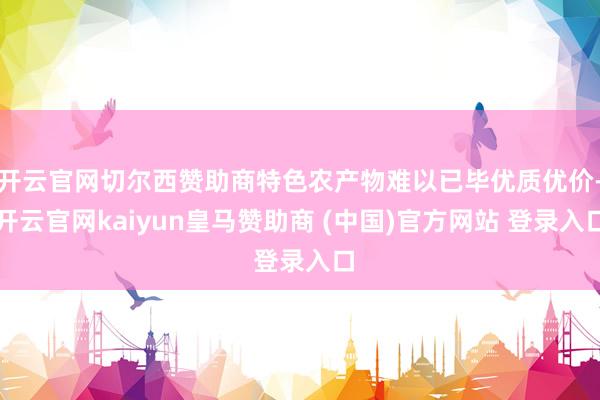 开云官网切尔西赞助商特色农产物难以已毕优质优价-开云官网kaiyun皇马赞助商 (中国)官方网站 登录入口
