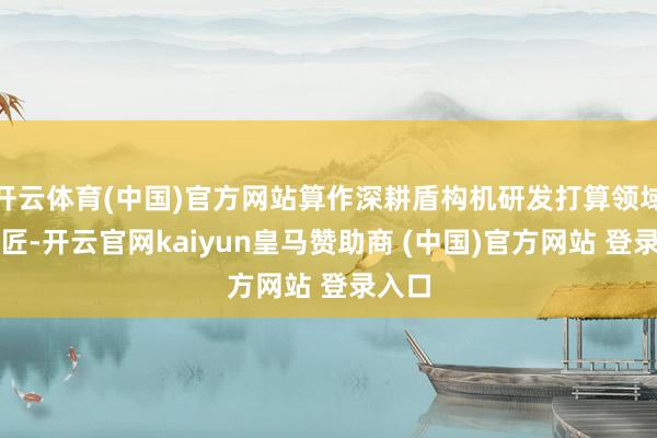 开云体育(中国)官方网站算作深耕盾构机研发打算领域的巨匠-开云官网kaiyun皇马赞助商 (中国)官方网站 登录入口
