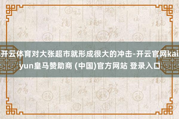 开云体育对大张超市就形成很大的冲击-开云官网kaiyun皇马赞助商 (中国)官方网站 登录入口
