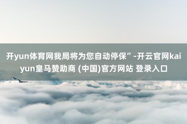 开yun体育网我局将为您自动停保”-开云官网kaiyun皇马赞助商 (中国)官方网站 登录入口