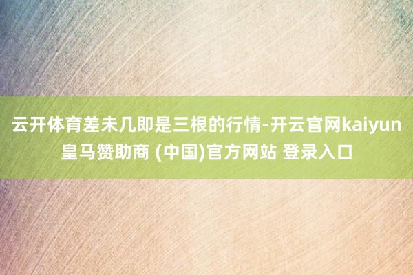 云开体育差未几即是三根的行情-开云官网kaiyun皇马赞助商 (中国)官方网站 登录入口