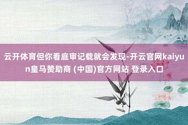 云开体育但你看庭审记载就会发现-开云官网kaiyun皇马赞助商 (中国)官方网站 登录入口