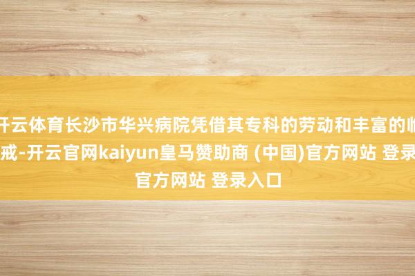 开云体育长沙市华兴病院凭借其专科的劳动和丰富的临床警戒-开云官网kaiyun皇马赞助商 (中国)官方网站 登录入口