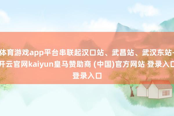 体育游戏app平台串联起汉口站、武昌站、武汉东站-开云官网kaiyun皇马赞助商 (中国)官方网站 登录入口