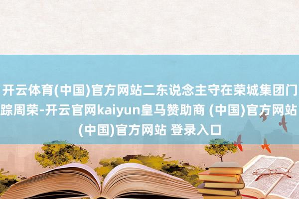 开云体育(中国)官方网站二东说念主守在荣城集团门口缠绵追踪周荣-开云官网kaiyun皇马赞助商 (中国)官方网站 登录入口