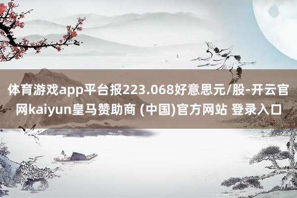 体育游戏app平台报223.068好意思元/股-开云官网kaiyun皇马赞助商 (中国)官方网站 登录入口