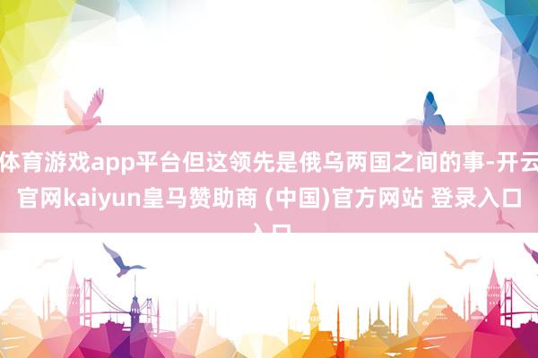 体育游戏app平台但这领先是俄乌两国之间的事-开云官网kaiyun皇马赞助商 (中国)官方网站 登录入口
