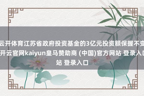 云开体育江苏省政府投资基金的3亿元投资额保握不变-开云官网kaiyun皇马赞助商 (中国)官方网站 登录入口