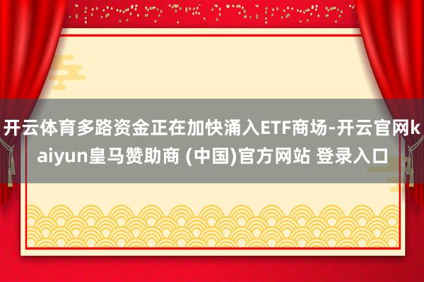 开云体育多路资金正在加快涌入ETF商场-开云官网kaiyun皇马赞助商 (中国)官方网站 登录入口