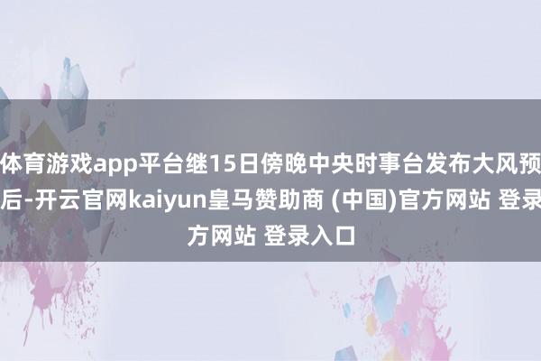 体育游戏app平台继15日傍晚中央时事台发布大风预警之后-开云官网kaiyun皇马赞助商 (中国)官方网站 登录入口