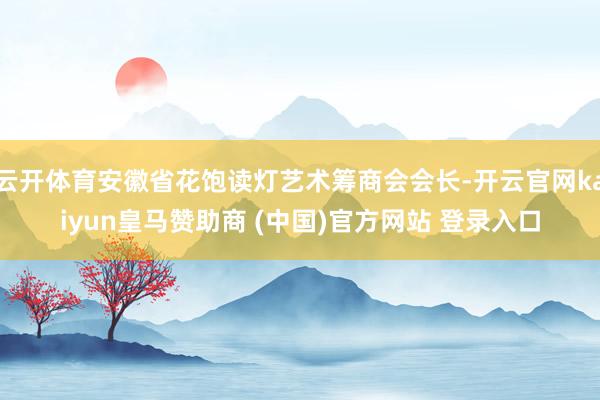 云开体育安徽省花饱读灯艺术筹商会会长-开云官网kaiyun皇马赞助商 (中国)官方网站 登录入口
