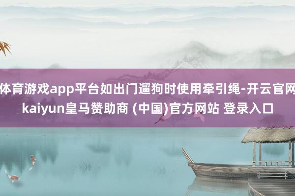 体育游戏app平台如出门遛狗时使用牵引绳-开云官网kaiyun皇马赞助商 (中国)官方网站 登录入口