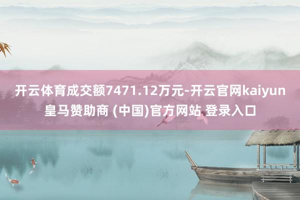 开云体育成交额7471.12万元-开云官网kaiyun皇马赞助商 (中国)官方网站 登录入口