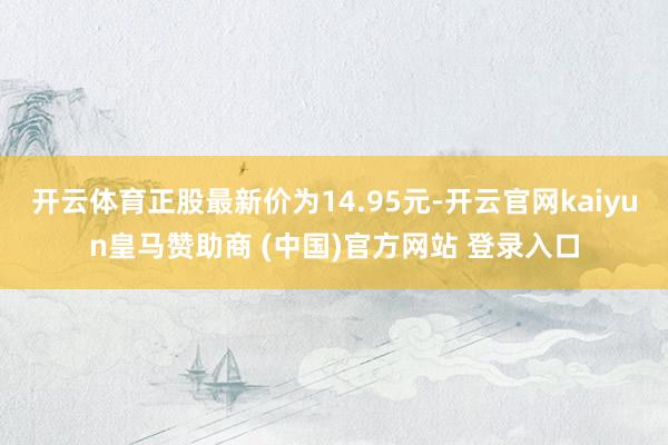 开云体育正股最新价为14.95元-开云官网kaiyun皇马赞助商 (中国)官方网站 登录入口