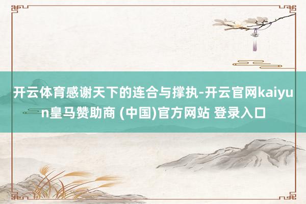开云体育　　感谢天下的连合与撑执-开云官网kaiyun皇马赞助商 (中国)官方网站 登录入口