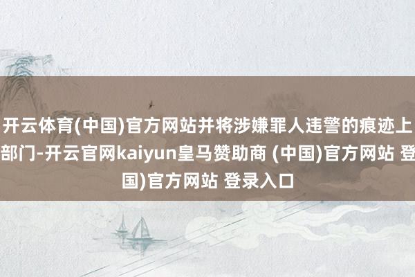 开云体育(中国)官方网站并将涉嫌罪人违警的痕迹上报关联部门-开云官网kaiyun皇马赞助商 (中国)官方网站 登录入口
