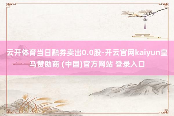 云开体育当日融券卖出0.0股-开云官网kaiyun皇马赞助商 (中国)官方网站 登录入口