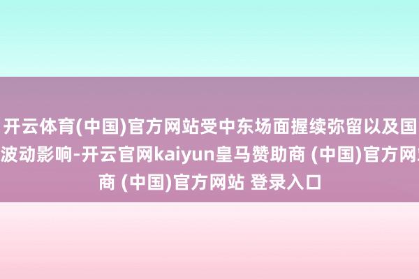 开云体育(中国)官方网站受中东场面握续弥留以及国际动力价钱波动影响-开云官网kaiyun皇马赞助商 (中国)官方网站 登录入口