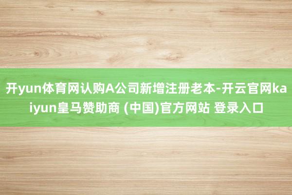 开yun体育网认购A公司新增注册老本-开云官网kaiyun皇马赞助商 (中国)官方网站 登录入口
