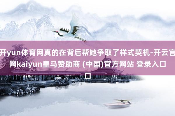 开yun体育网真的在背后帮她争取了样式契机-开云官网kaiyun皇马赞助商 (中国)官方网站 登录入口