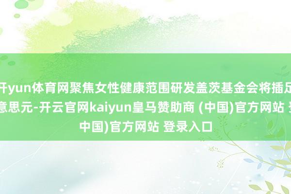 开yun体育网聚焦女性健康范围研发盖茨基金会将插足25亿好意思元-开云官网kaiyun皇马赞助商 (中国)官方网站 登录入口